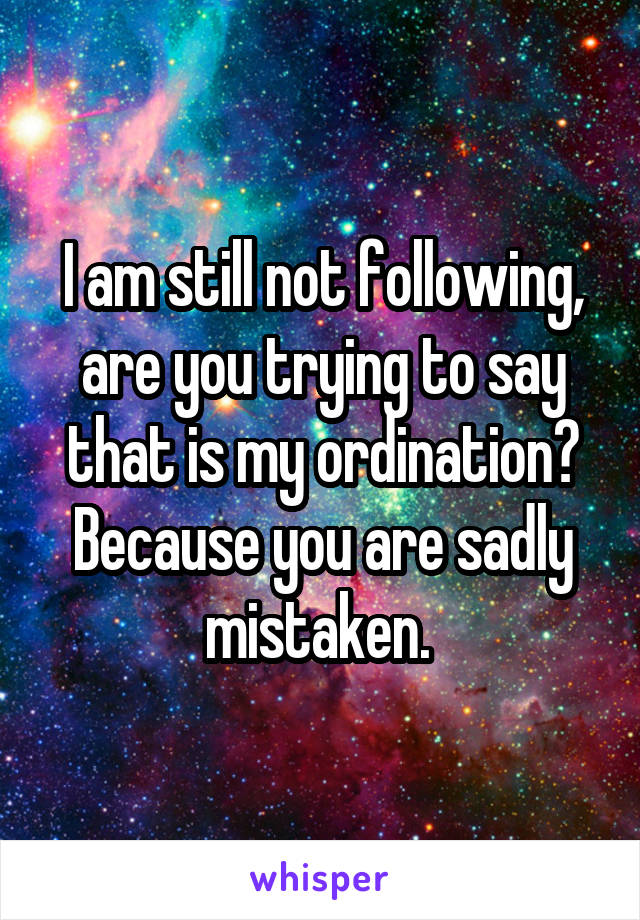 I am still not following, are you trying to say that is my ordination? Because you are sadly mistaken. 