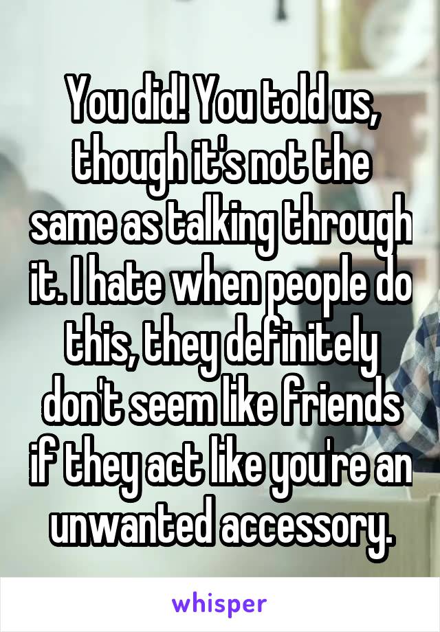 You did! You told us, though it's not the same as talking through it. I hate when people do this, they definitely don't seem like friends if they act like you're an unwanted accessory.