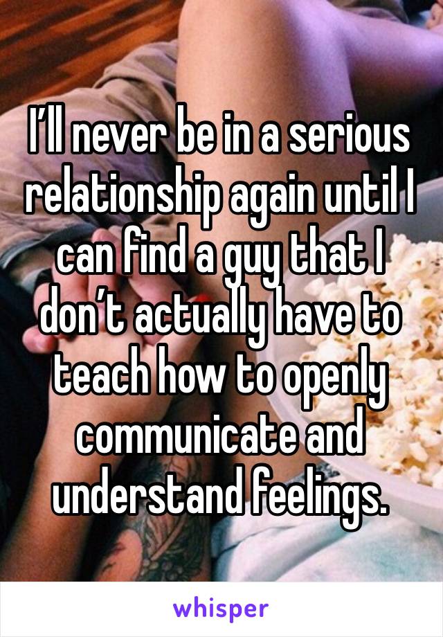 I’ll never be in a serious relationship again until I can find a guy that I don’t actually have to teach how to openly communicate and understand feelings. 