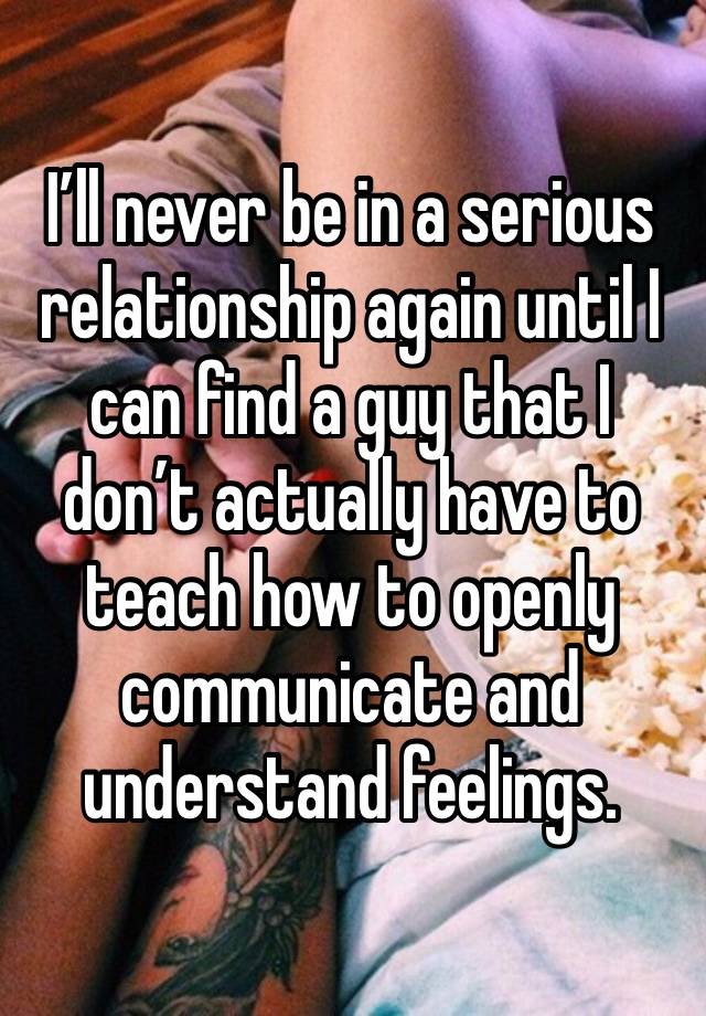 I’ll never be in a serious relationship again until I can find a guy that I don’t actually have to teach how to openly communicate and understand feelings. 