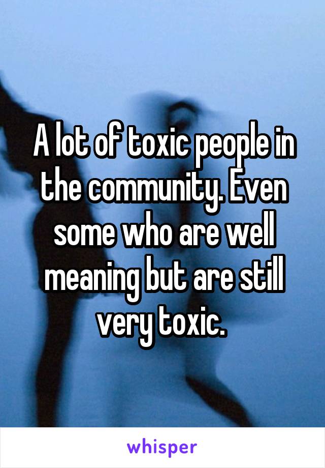 A lot of toxic people in the community. Even some who are well meaning but are still very toxic. 