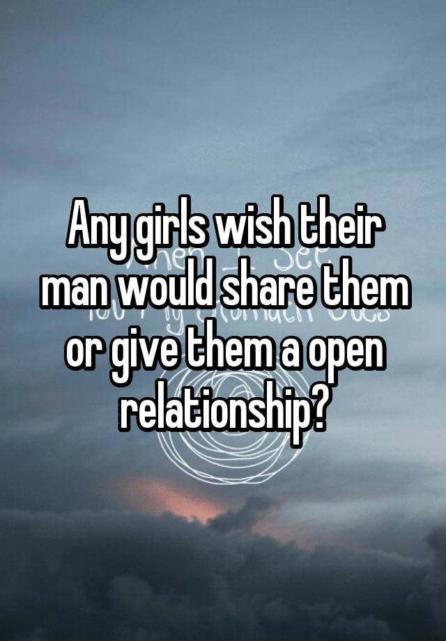 Any girls wish their man would share them or give them a open relationship?