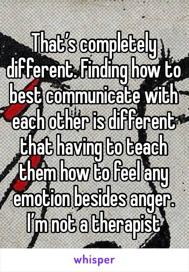 That’s completely different. Finding how to best communicate with each other is different that having to teach them how to feel any emotion besides anger. I’m not a therapist 