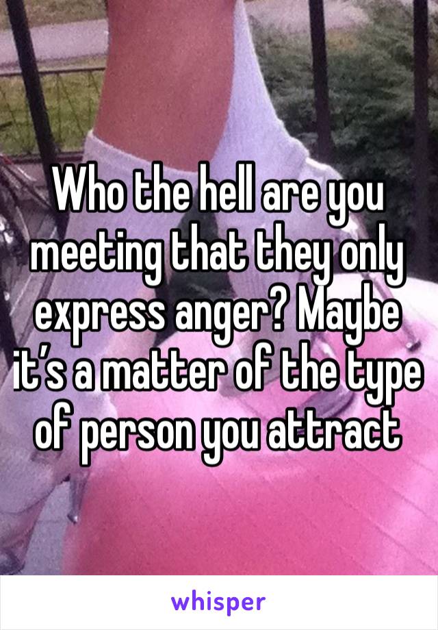 Who the hell are you meeting that they only express anger? Maybe it’s a matter of the type of person you attract