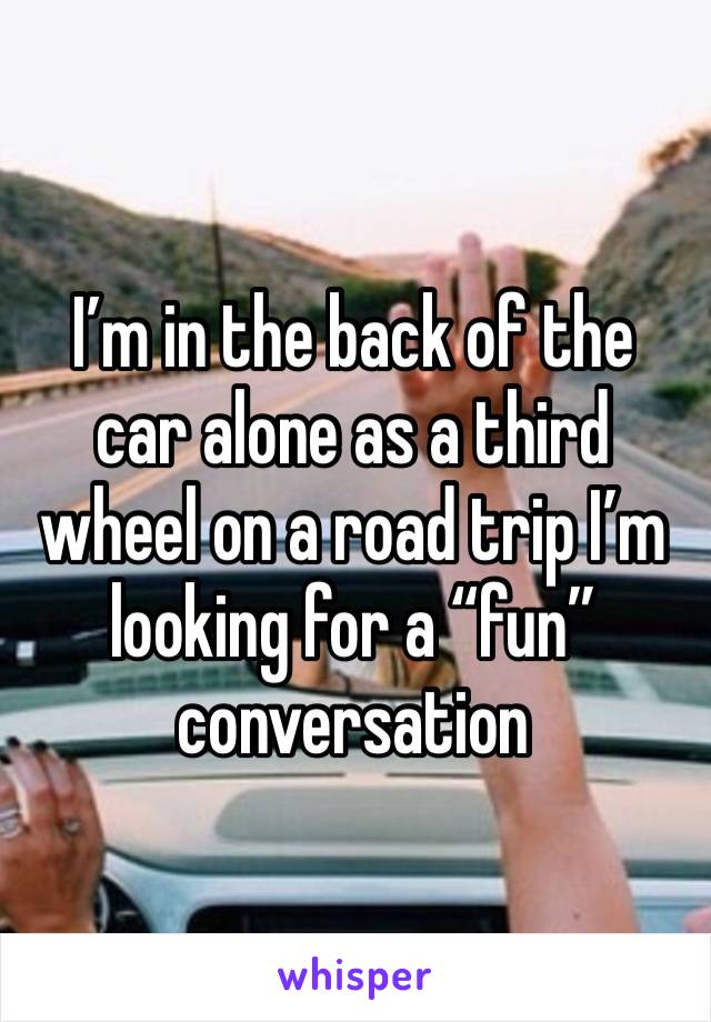 I’m in the back of the car alone as a third wheel on a road trip I’m looking for a “fun” conversation 