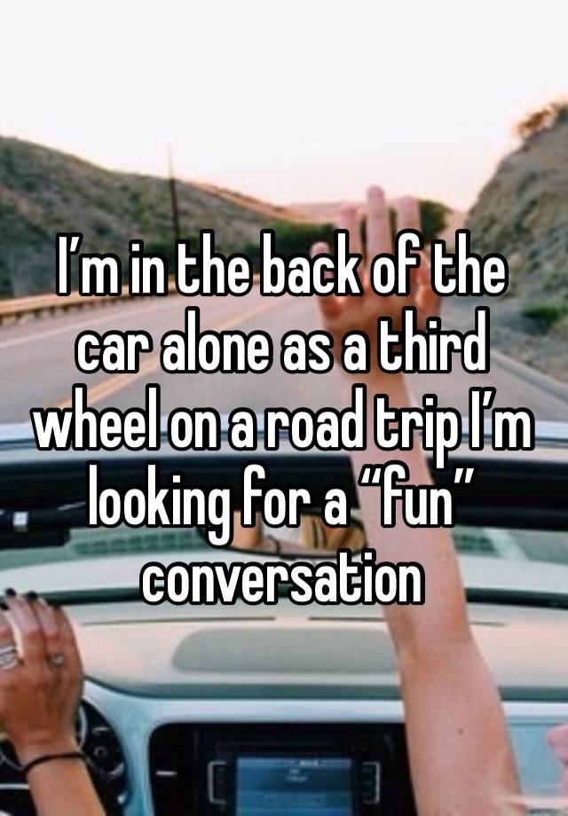 I’m in the back of the car alone as a third wheel on a road trip I’m looking for a “fun” conversation 