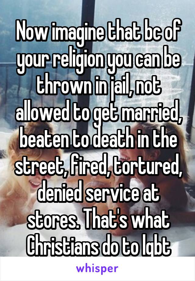 Now imagine that bc of your religion you can be thrown in jail, not allowed to get married, beaten to death in the street, fired, tortured, denied service at stores. That's what Christians do to lgbt