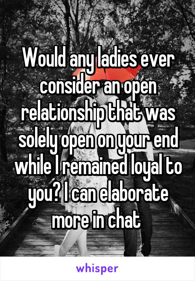 Would any ladies ever consider an open relationship that was solely open on your end while I remained loyal to you? I can elaborate more in chat 