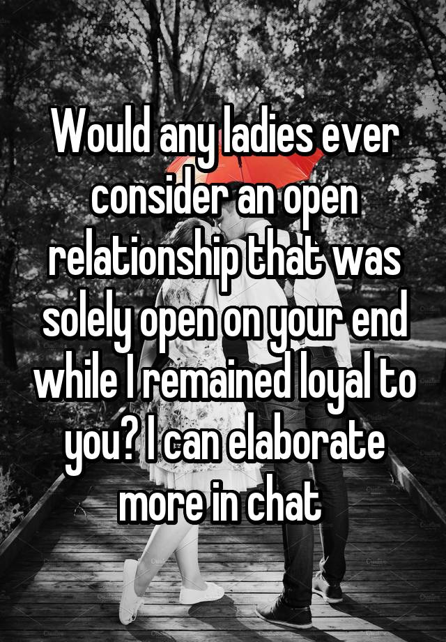 Would any ladies ever consider an open relationship that was solely open on your end while I remained loyal to you? I can elaborate more in chat 