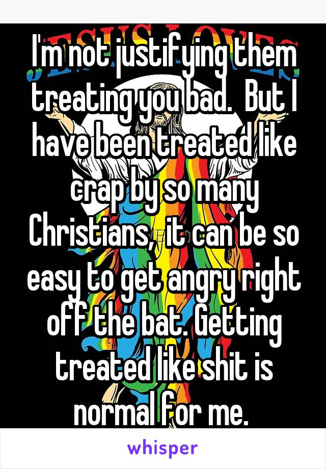 I'm not justifying them treating you bad.  But I have been treated like crap by so many Christians,  it can be so easy to get angry right off the bat. Getting treated like shit is normal for me. 