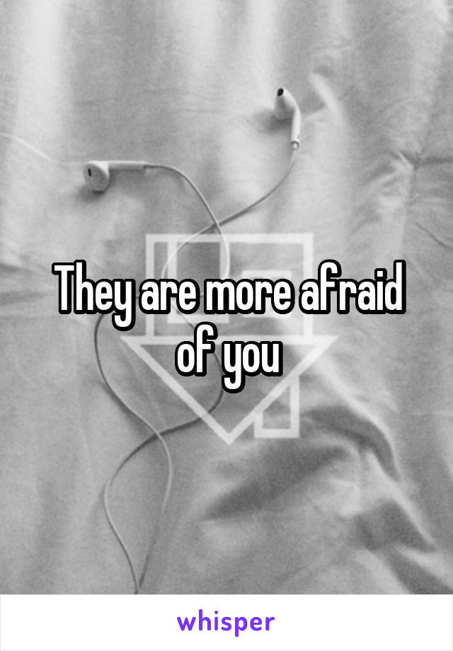 They are more afraid of you