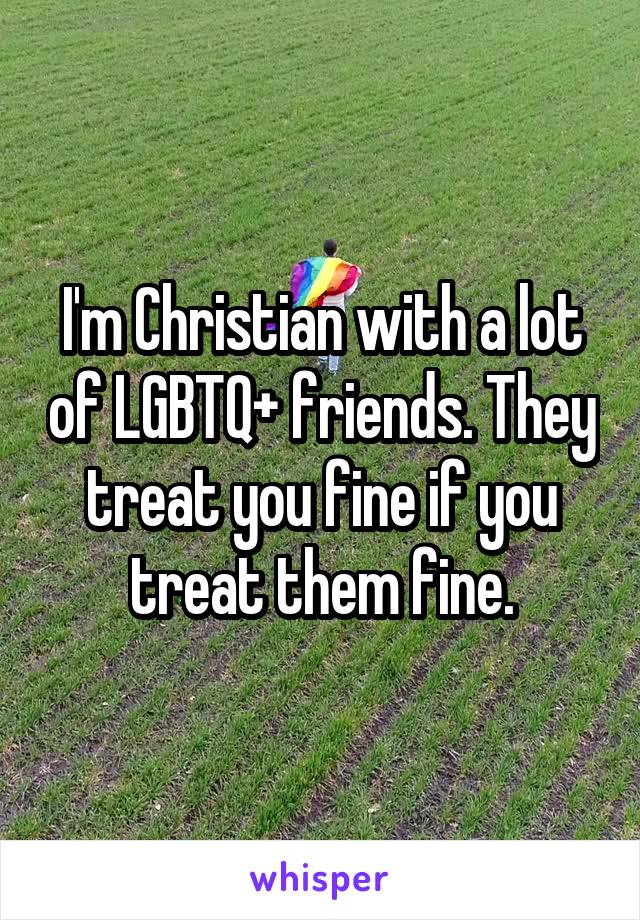 I'm Christian with a lot of LGBTQ+ friends. They treat you fine if you treat them fine.