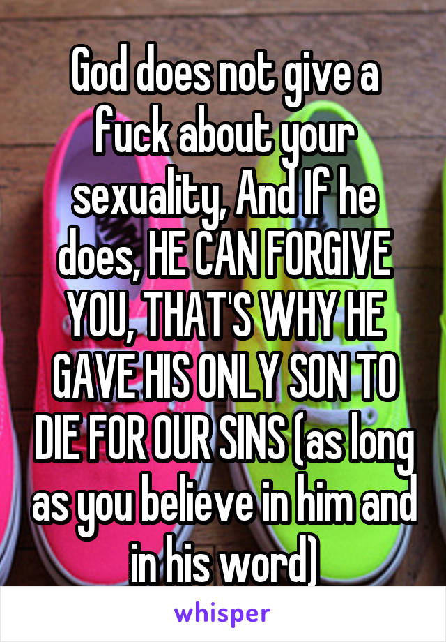 God does not give a fuck about your sexuality, And If he does, HE CAN FORGIVE YOU, THAT'S WHY HE GAVE HIS ONLY SON TO DIE FOR OUR SINS (as long as you believe in him and in his word)