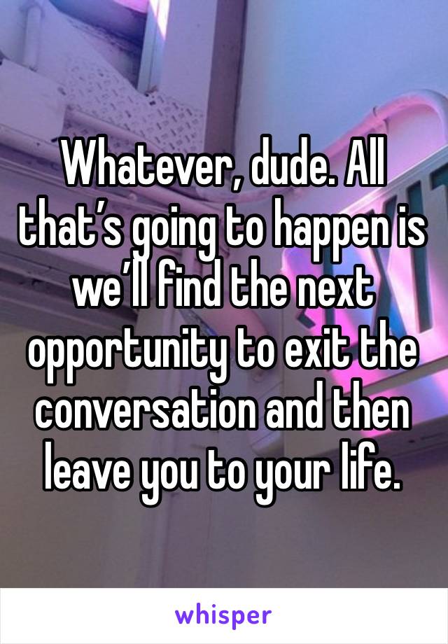 Whatever, dude. All that’s going to happen is we’ll find the next opportunity to exit the conversation and then leave you to your life. 