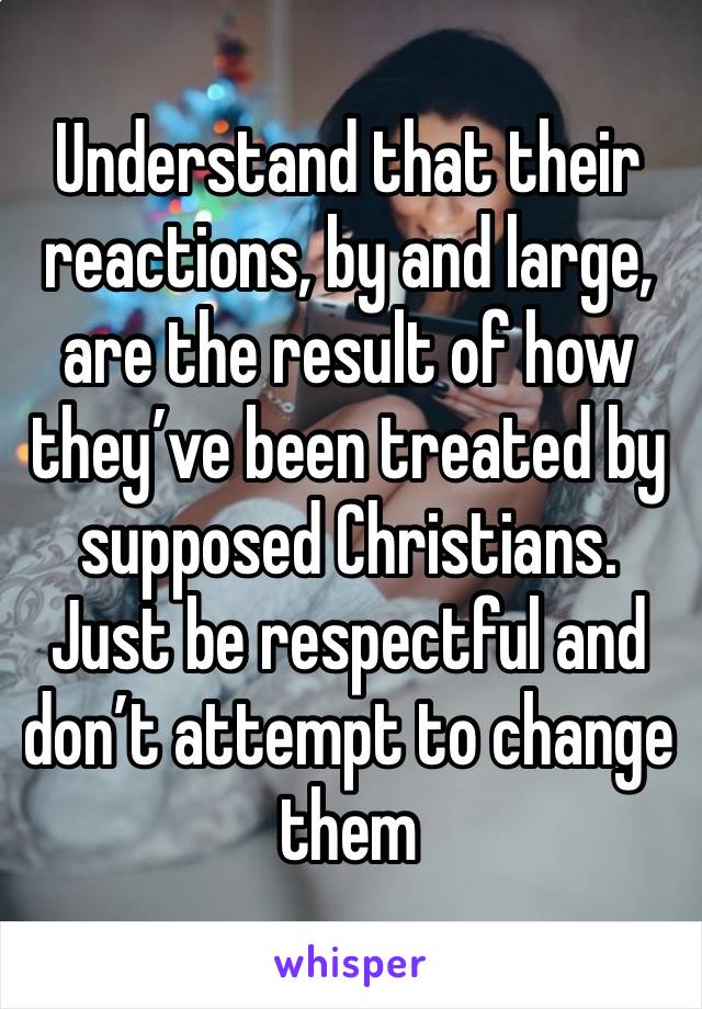 Understand that their reactions, by and large, are the result of how they’ve been treated by supposed Christians. Just be respectful and don’t attempt to change them