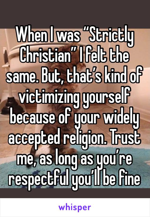 When I was “Strictly Christian” I felt the same. But, that’s kind of victimizing yourself because of your widely accepted religion. Trust me, as long as you’re respectful you’ll be fine