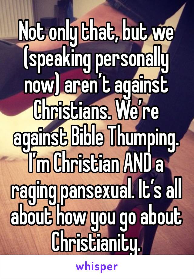 Not only that, but we (speaking personally now) aren’t against Christians. We’re against Bible Thumping. I’m Christian AND a raging pansexual. It’s all about how you go about Christianity. 