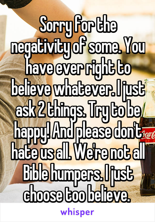  Sorry for the negativity of some. You have ever right to believe whatever. I just ask 2 things. Try to be happy! And please don't hate us all. We're not all Bible humpers. I just choose too believe. 