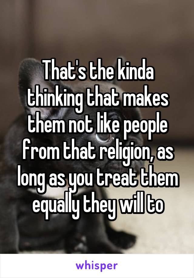 That's the kinda thinking that makes them not like people from that religion, as long as you treat them equally they will to