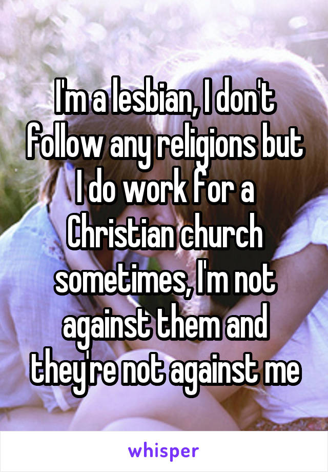 I'm a lesbian, I don't follow any religions but I do work for a Christian church sometimes, I'm not against them and they're not against me