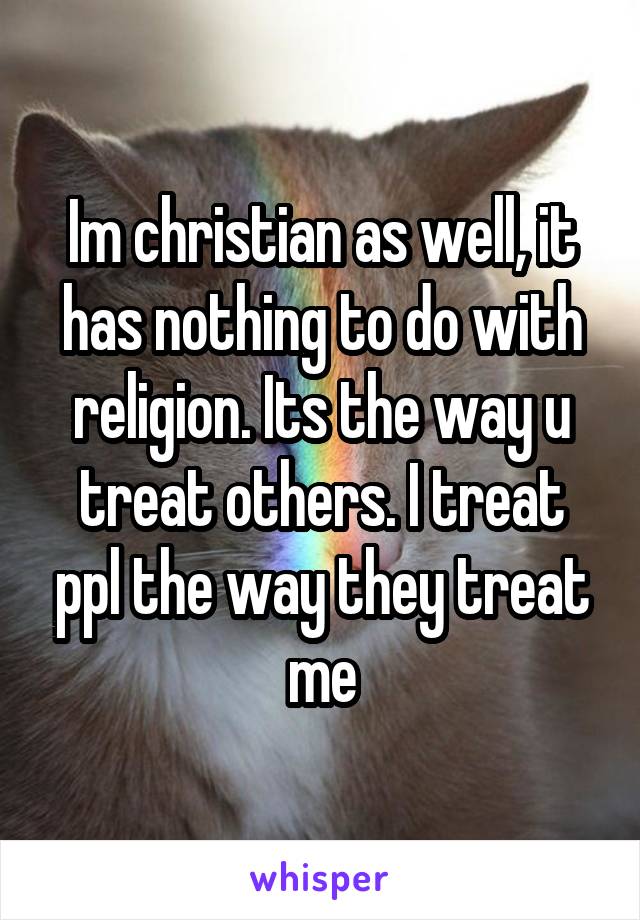 Im christian as well, it has nothing to do with religion. Its the way u treat others. I treat ppl the way they treat me