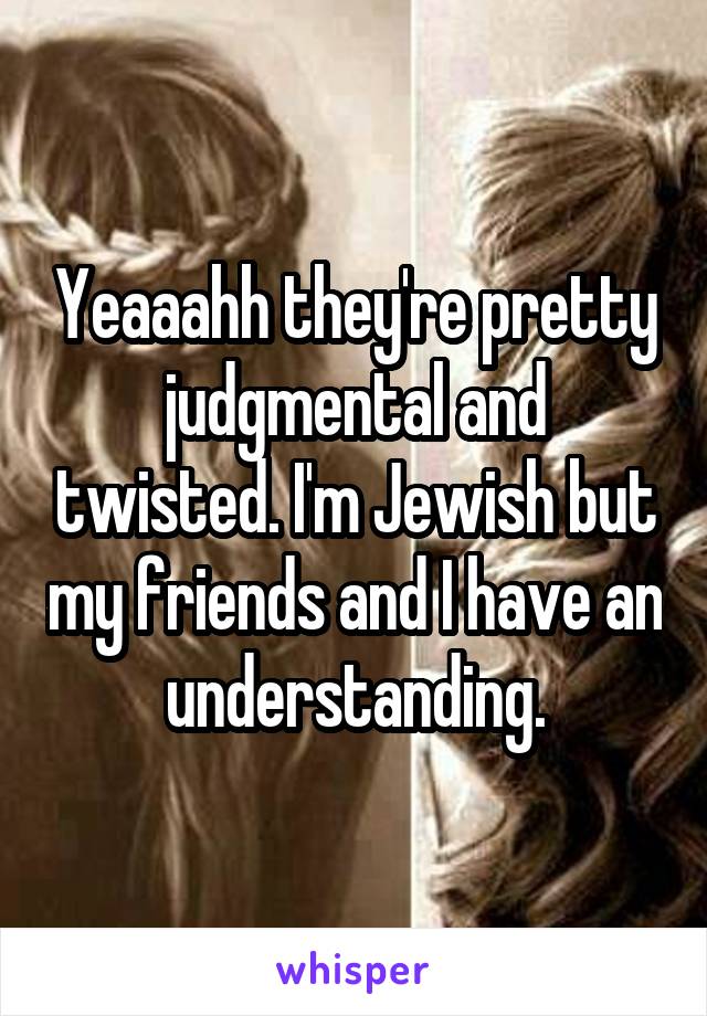 Yeaaahh they're pretty judgmental and twisted. I'm Jewish but my friends and I have an understanding.