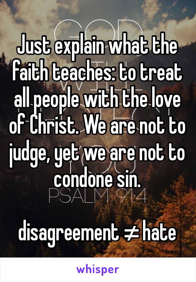 Just explain what the faith teaches: to treat all people with the love of Christ. We are not to judge, yet we are not to condone sin. 

disagreement ≠ hate