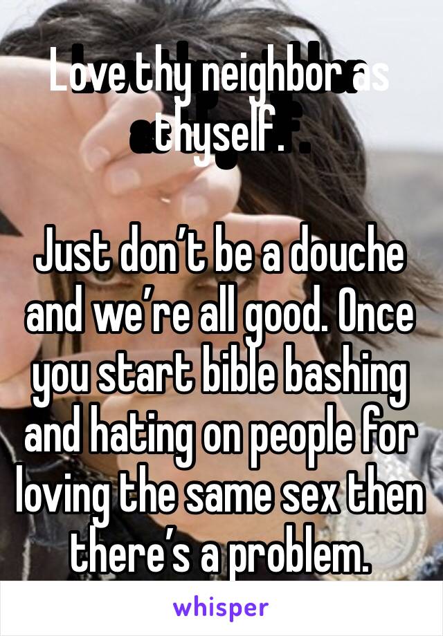 Love thy neighbor as thyself. 

Just don’t be a douche and we’re all good. Once you start bible bashing and hating on people for loving the same sex then there’s a problem. 