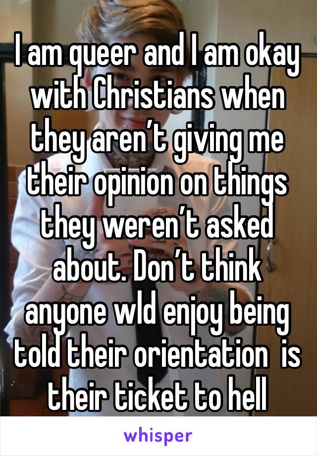 I am queer and I am okay with Christians when they aren’t giving me their opinion on things they weren’t asked about. Don’t think anyone wld enjoy being told their orientation  is their ticket to hell