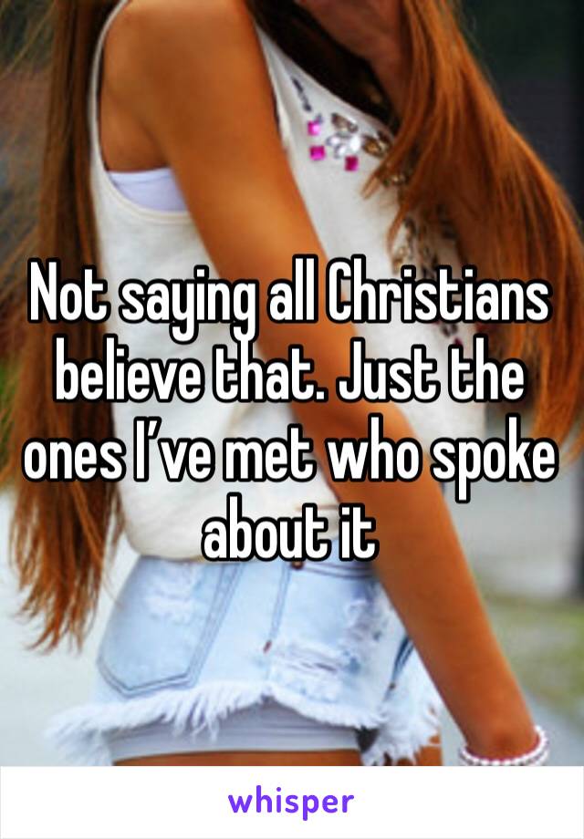 Not saying all Christians believe that. Just the ones I’ve met who spoke about it