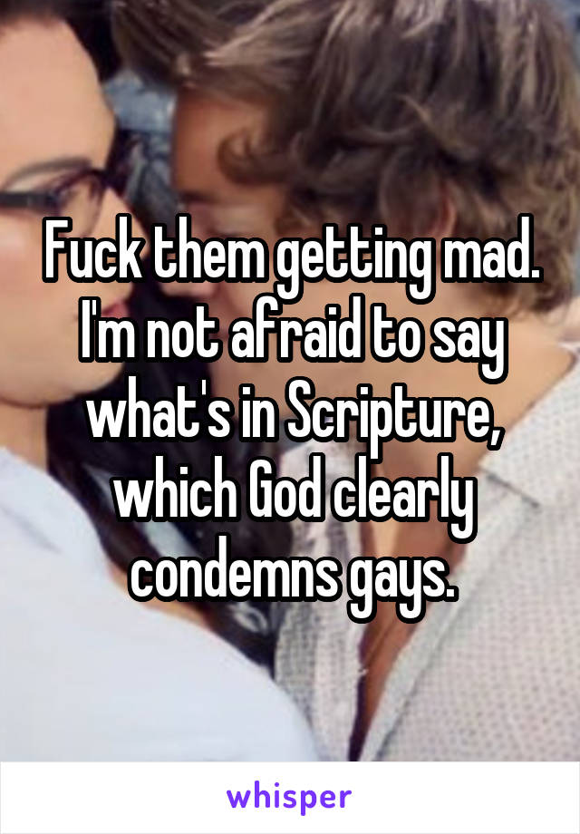 Fuck them getting mad. I'm not afraid to say what's in Scripture, which God clearly condemns gays.