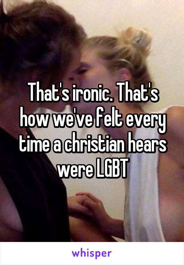 That's ironic. That's how we've felt every time a christian hears were LGBT