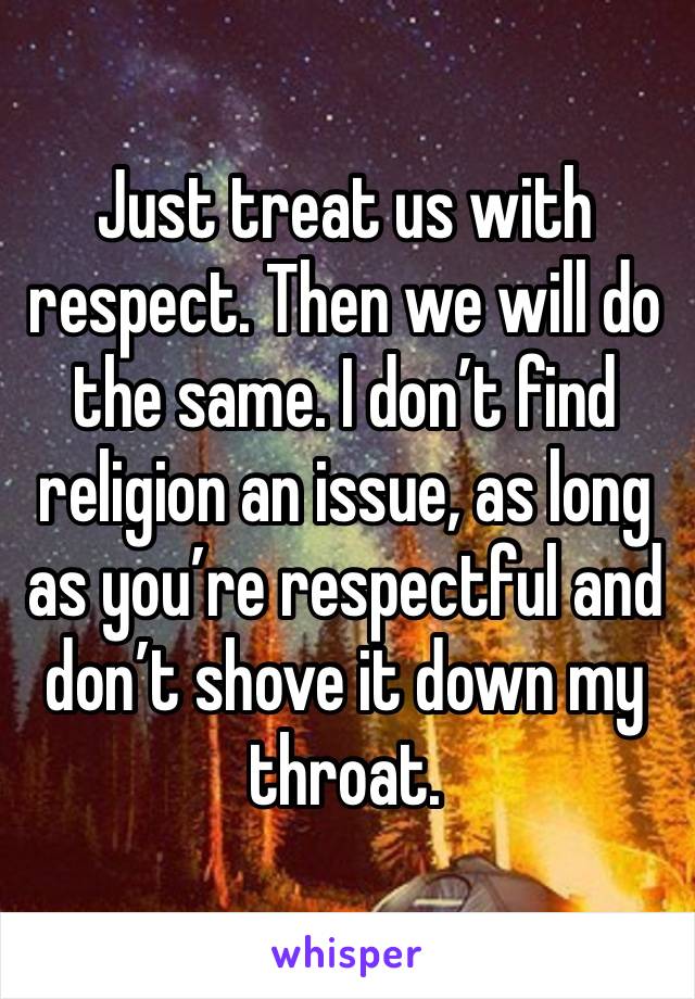 Just treat us with respect. Then we will do the same. I don’t find religion an issue, as long as you’re respectful and don’t shove it down my throat. 