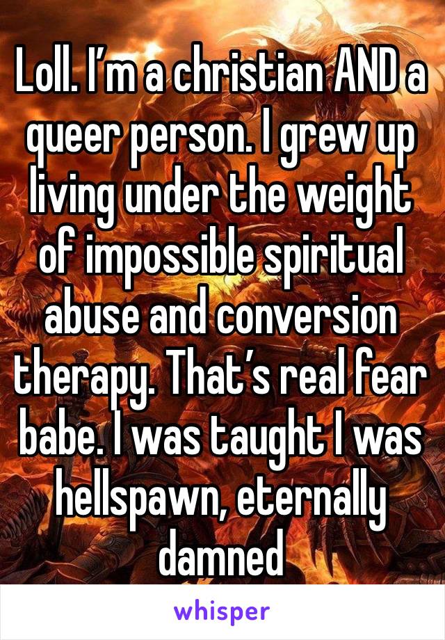 Loll. I’m a christian AND a queer person. I grew up living under the weight of impossible spiritual abuse and conversion therapy. That’s real fear babe. I was taught I was hellspawn, eternally damned