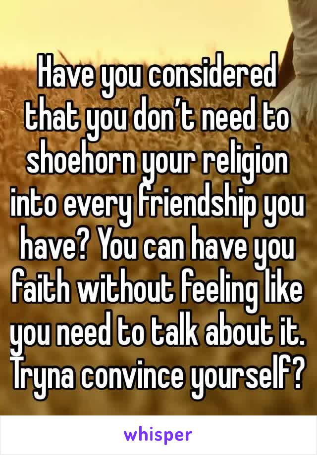 Have you considered that you don’t need to shoehorn your religion into every friendship you have? You can have you faith without feeling like you need to talk about it. Tryna convince yourself?