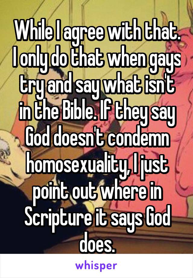 While I agree with that. I only do that when gays try and say what isn't in the Bible. If they say God doesn't condemn homosexuality, I just point out where in Scripture it says God does.