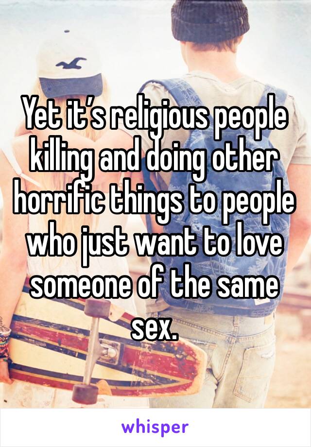 Yet it’s religious people killing and doing other horrific things to people who just want to love someone of the same sex. 