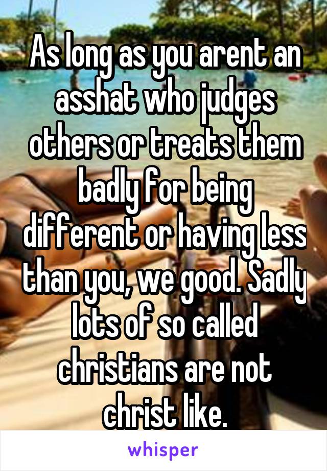 As long as you arent an asshat who judges others or treats them badly for being different or having less than you, we good. Sadly lots of so called christians are not christ like.