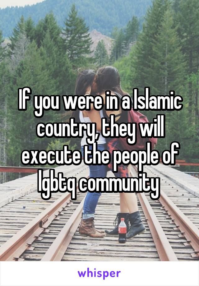 If you were in a Islamic country, they will execute the people of lgbtq community 