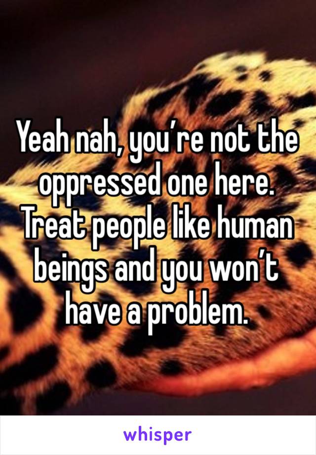 Yeah nah, you’re not the oppressed one here. 
Treat people like human beings and you won’t have a problem. 