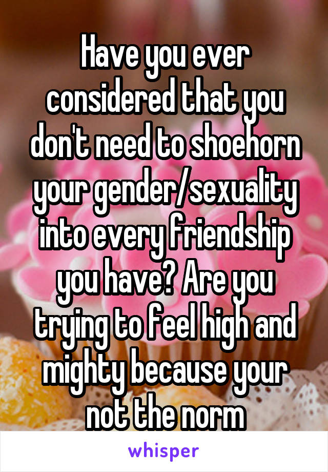 Have you ever considered that you don't need to shoehorn your gender/sexuality into every friendship you have? Are you trying to feel high and mighty because your not the norm