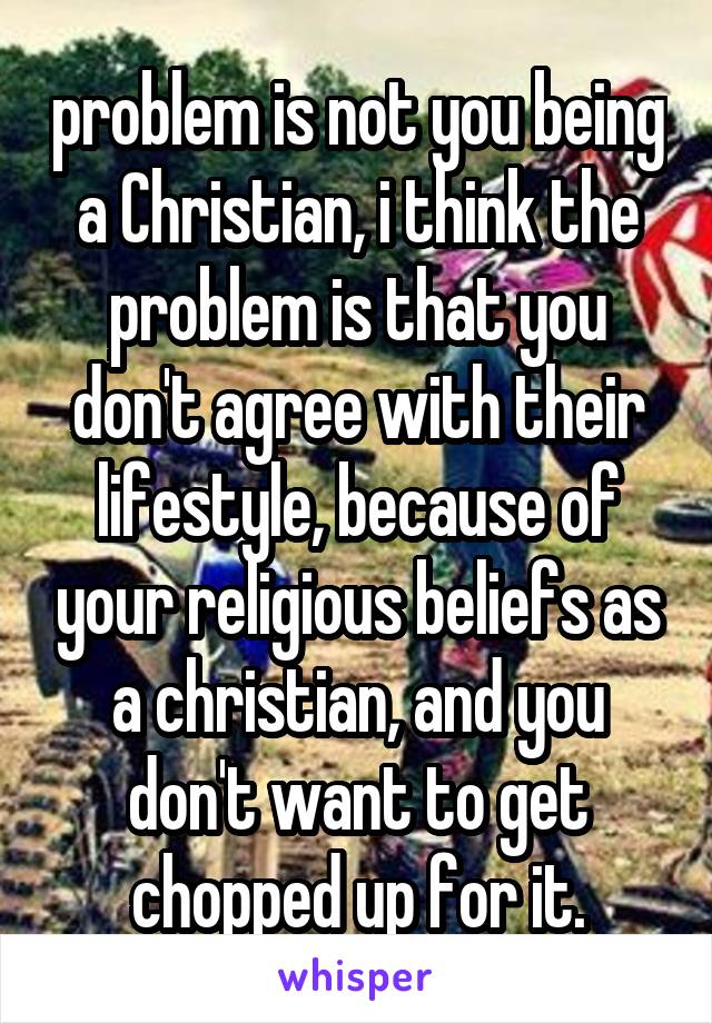  problem is not you being a Christian, i think the problem is that you don't agree with their lifestyle, because of your religious beliefs as a christian, and you don't want to get chopped up for it.