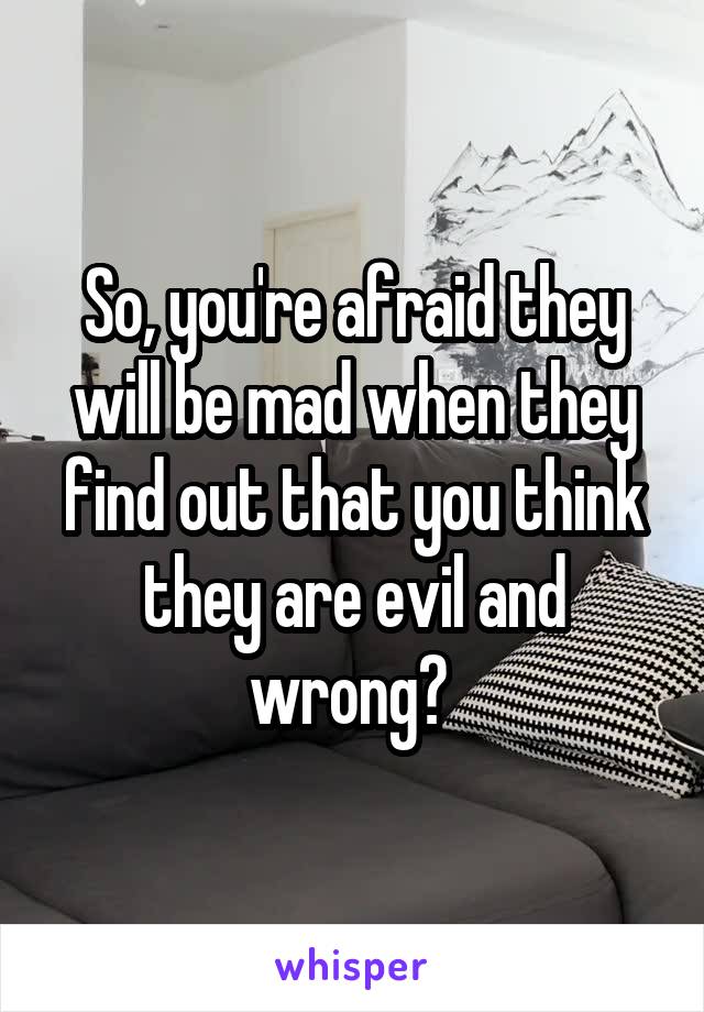 So, you're afraid they will be mad when they find out that you think they are evil and wrong? 