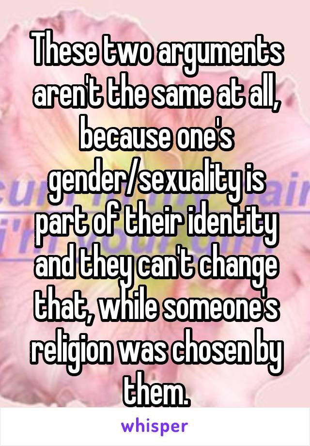 These two arguments aren't the same at all, because one's gender/sexuality is part of their identity and they can't change that, while someone's religion was chosen by them.