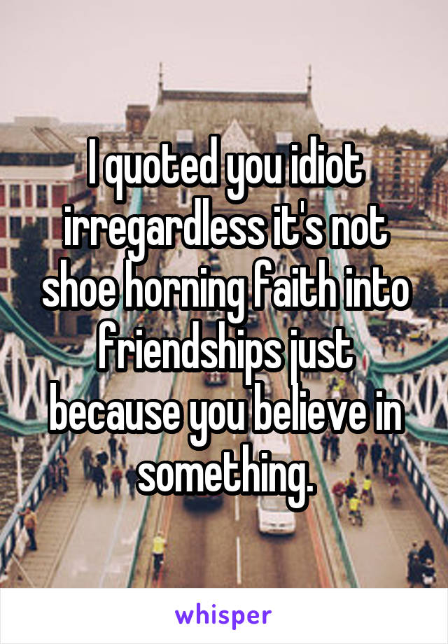 I quoted you idiot irregardless it's not shoe horning faith into friendships just because you believe in something.