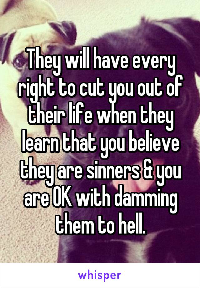 They will have every right to cut you out of their life when they learn that you believe they are sinners & you are OK with damming them to hell.