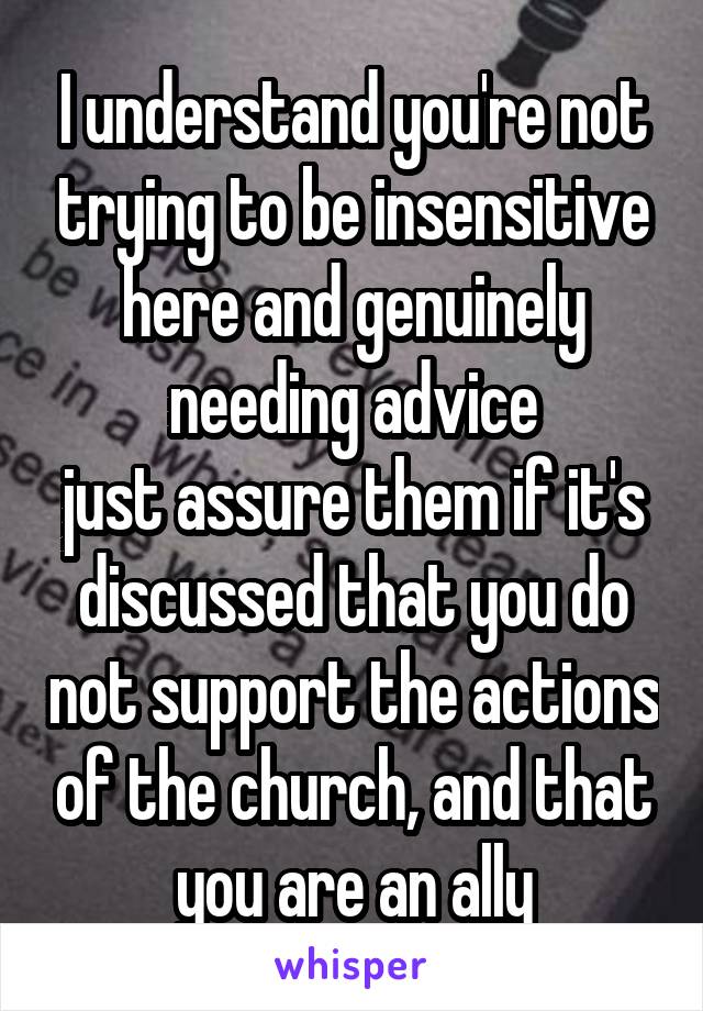 I understand you're not trying to be insensitive here and genuinely needing advice
just assure them if it's discussed that you do not support the actions of the church, and that you are an ally