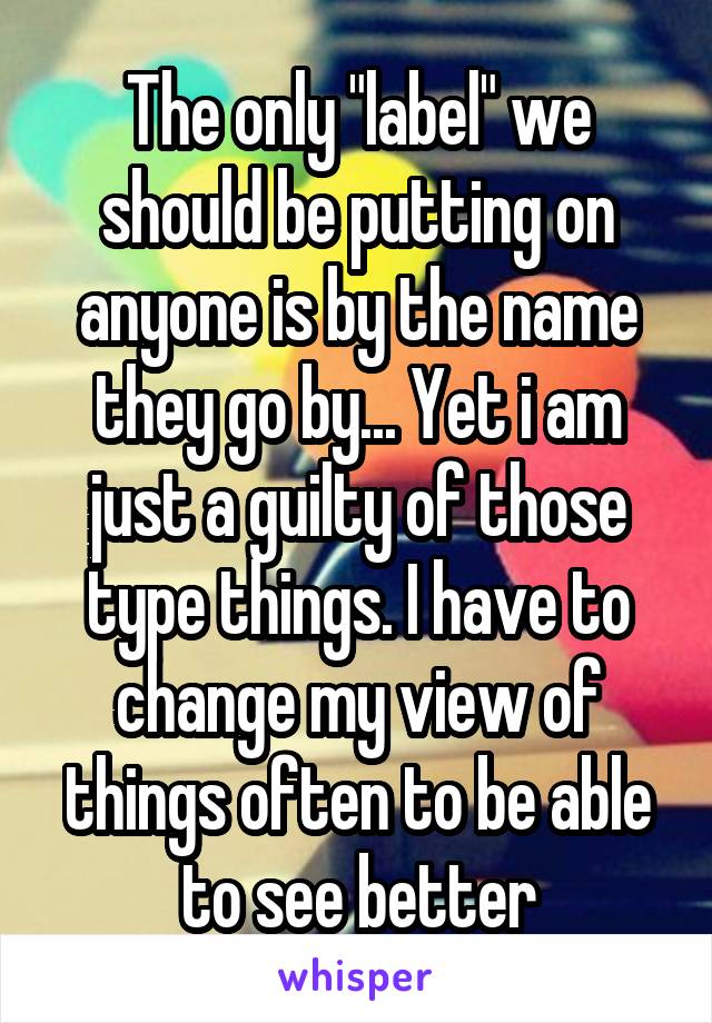 The only "label" we should be putting on anyone is by the name they go by... Yet i am just a guilty of those type things. I have to change my view of things often to be able to see better