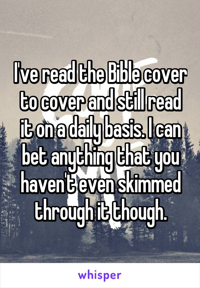 I've read the Bible cover to cover and still read it on a daily basis. I can bet anything that you haven't even skimmed through it though.