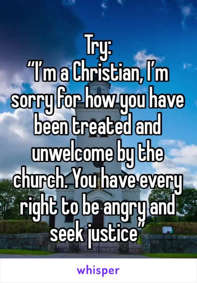 Try:
“I’m a Christian, I’m sorry for how you have been treated and unwelcome by the church. You have every right to be angry and seek justice”